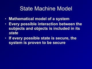 State Machine Model
• Mathematical model of a system
• Every possible interaction between the
subjects and objects is included in its
state
• If every possible state is secure, the
system is proven to be secure
 