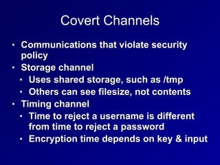 Covert Channels
• Communications that violate security
policy
• Storage channel
• Uses shared storage, such as /tmp
• Others can see filesize, not contents
• Timing channel
• Time to reject a username is different
from time to reject a password
• Encryption time depends on key & input
 