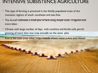 INTENSIVE SUBSISTENCE AGRICULTURE
• This type of farming is practiced in the thickly populated areas of the
monsoon regions of south ,southeast and east Asia
• The farmer cultivates a small plot of land using simple tools , irrigation and
more labor.
• Climate with large number of days with sunshine and fertile soils permit
growing of more than one crop annually on the same plot.
• Rice is the main crop other crops include wheat, maize pulses and oilseed
 