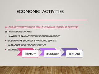 ECONOMIC ACTIVITIES
ALL THE ACTIVITIES WE DOTO EARN A LIVING ARE ECONOMIC ACTIVITIES
LET US SEE SOME EXAMPLE
• 1 A WORKER IN A FACTORY IS PRODUCHING GOODS
• 2 A SOFTWARE ENGINEER IS PROVIDING SERVICES
• 3 A TEACHER ALSO PRODUCES SERVICE
• 4 FARMING IT HELP IN CROP PRODUCTION
PRIMARY SECONDRY TERTIARY
 