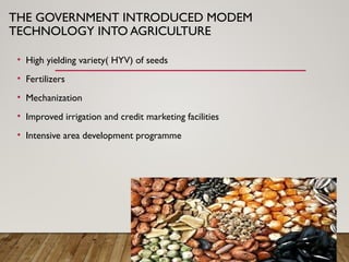 THE GOVERNMENT INTRODUCED MODEM
TECHNOLOGY INTO AGRICULTURE
• High yielding variety( HYV) of seeds
• Fertilizers
• Mechanization
• Improved irrigation and credit marketing facilities
• Intensive area development programme
 