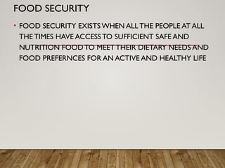 FOOD SECURITY
• FOOD SECURITY EXISTS WHEN ALL THE PEOPLE AT ALL
THE TIMES HAVE ACCESS TO SUFFICIENT SAFE AND
NUTRITION FOOD TO MEET THEIR DIETARY NEEDS AND
FOOD PREFERNCES FOR AN ACTIVE AND HEALTHY LIFE
 