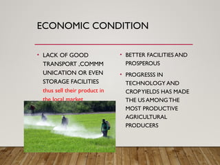 ECONOMIC CONDITION
• LACK OF GOOD
TRANSPORT ,COMMM
UNICATION OR EVEN
STORAGE FACILITIES
thus sell their product in
the local market
• BETTER FACILITIES AND
PROSPEROUS
• PROGRESSS IN
TECHNOLOGY AND
CROPYIELDS HAS MADE
THE US AMONGTHE
MOST PRODUCTIVE
AGRICULTURAL
PRODUCERS
 