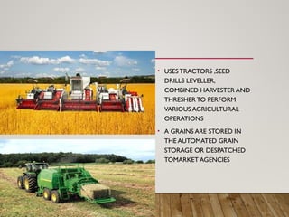 • USES TRACTORS ,SEED
DRILLS LEVELLER,
COMBINED HARVESTER AND
THRESHER TO PERFORM
VARIOUS AGRICULTURAL
OPERATIONS
• A GRAINS ARE STORED IN
THE AUTOMATED GRAIN
STORAGE OR DESPATCHED
TOMARKET AGENCIES
 
