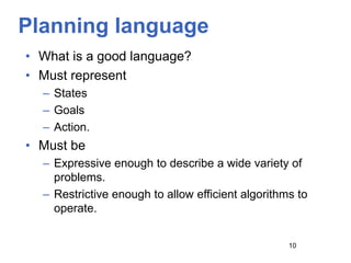 Planning language
• What is a good language?
• Must represent
– States
– Goals
– Action.
• Must be
– Expressive enough to describe a wide variety of
problems.
– Restrictive enough to allow efficient algorithms to
operate.
10
 