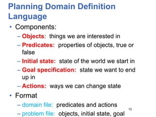Planning Domain Definition
Language
• Components:
– Objects: things we are interested in
– Predicates: properties of objects, true or
false
– Initial state: state of the world we start in
– Goal specification: state we want to end
up in
– Actions: ways we can change state
• Format
– domain file: predicates and actions
– problem file: objects, initial state, goal
13
 