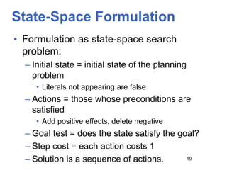 State-Space Formulation
• Formulation as state-space search
problem:
– Initial state = initial state of the planning
problem
• Literals not appearing are false
– Actions = those whose preconditions are
satisfied
• Add positive effects, delete negative
– Goal test = does the state satisfy the goal?
– Step cost = each action costs 1
– Solution is a sequence of actions. 19
 