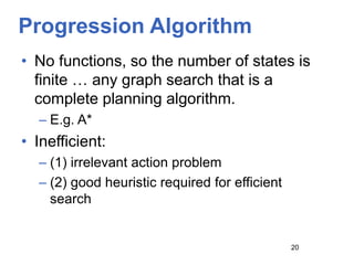 Progression Algorithm
• No functions, so the number of states is
finite … any graph search that is a
complete planning algorithm.
– E.g. A*
• Inefficient:
– (1) irrelevant action problem
– (2) good heuristic required for efficient
search
20
 