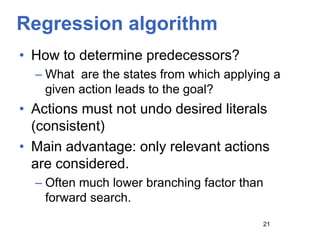 Regression algorithm
• How to determine predecessors?
– What are the states from which applying a
given action leads to the goal?
• Actions must not undo desired literals
(consistent)
• Main advantage: only relevant actions
are considered.
– Often much lower branching factor than
forward search.
21
 