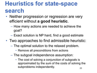 Heuristics for state-space
search
• Neither progression or regression are very
efficient without a good heuristic.
– How many actions are needed to achieve the
goal?
– Exact solution is NP hard, find a good estimate
• Two approaches to find admissible heuristic:
– The optimal solution to the relaxed problem.
• Remove all preconditions from actions
– The subgoal independence assumption:
• The cost of solving a conjunction of subgoals is
approximated by the sum of the costs of solving the
subproblems independently. 23
 
