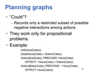 Planning graphs
• “Could”?
– Records only a restricted subset of possible
negative interactions among actions.
• They work only for propositional
problems.
• Example:
Init(Have(Cake))
Goal(Have(Cake) ∧ Eaten(Cake))
Action(Eat(Cake), PRECOND: Have(Cake)
EFFECT: ¬Have(Cake) ∧ Eaten(Cake))
Action(Bake(Cake), PRECOND: ¬ Have(Cake)
EFFECT: Have(Cake)) 31
 