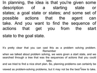 In planning, the idea is that you're given some
description of a starting state or
states; a goal state or states; and some set of
possible actions that the agent can
take. And you want to find the sequence of
actions that get you from the start
state to the goal state.
It’s pretty clear that you can cast this as a problem solving problem.
Remember
when we talked about problem solving, we were given a start state, and we
searched through a tree that was the sequences of actions that you could
take,
and we tried to find a nice short plan. So, planning problems can certainly be
viewed as problem-solving problems, but it may not be the best view to take.
4
 