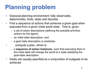 Planning problem
• Classical planning environment: fully observable,
deterministic, finite, static and discrete.
• Find a sequence of actions that achieves a given goal when
executed from a given initial world state. That is, given
– a set of action descriptions (defining the possible primitive
actions by the agent),
– an initial state description, and
– a goal state description or predicate,
• compute a plan, which is
– a sequence of action instances, such that executing them in
the initial state will change the world to a state satisfying the
goal-state description.
• Goals are usually specified as a conjunction of subgoals to be
achieved
5
 