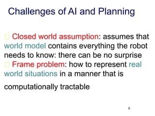 Challenges of AI and Planning
Closed world assumption: assumes that
world model contains everything the robot
needs to know: there can be no surprise
Frame problem: how to represent real
world situations in a manner that is
computationally tractable
8
 