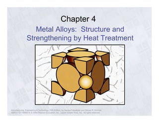 Chapter 4 
Metal Alloys: Structure and 
Strengthening by Heat Treatment 
Manufacturing, Engineering & Technology, Fifth Edition, by Serope Kalpakjian and Steven R. Schmid. 
ISBN 0-13-148965-8. © 2006 Pearson Education, Inc., Upper Saddle River, NJ. All rights reserved. 
 