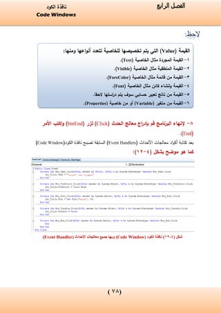 (08)
‫الفصل‬‫الرابع‬‫الكود‬ ‫نافذة‬
Code Windows
( ‫القيمة‬Value‫يتم‬ ‫التي‬ )‫ومنها‬ ‫اعها‬‫و‬‫أن‬ ‫تتعدد‬ ‫للخاصية‬ ‫تخصيصها‬:
1-( ‫الخاصية‬ ‫مثال‬ ‫المجردة‬ ‫القيمة‬Text.)
2-( ‫الخاصية‬ ‫مثال‬ ‫المنطقية‬ ‫القيمة‬Visible.)
3-( ‫الخاصية‬ ‫مثال‬ ‫قائمة‬ ‫من‬ ‫القيمة‬ForeColor.)
4-( ‫الخاصية‬ ‫مثال‬ ‫كائن‬ ‫بإنشاء‬ ‫القيمة‬Font.)
5-.‫الحقا‬ ‫استها‬‫ر‬‫د‬ ‫يتم‬ ‫سوف‬ ‫حسابي‬ ‫تعبير‬ ‫ناتج‬ ‫من‬ ‫القيمة‬
6-‫من‬ ‫القيمة‬( ‫متغير‬Variable)( ‫خاصية‬ ‫من‬ ‫أو‬Properties.)
:
8-( ‫الحدث‬ ‫معالج‬ ‫اج‬‫ر‬‫بإد‬ ‫قم‬ ‫البرنامج‬ ‫إلنهاء‬Click( ‫لزر‬ )btnEnd‫األمر‬ ‫اكتب‬‫و‬ )
(End.)
‫األحداث‬ ‫معالجات‬ ‫اد‬‫و‬‫أك‬ ‫كتابة‬ ‫بعد‬(Event Handlers)‫الكود‬ ‫نافذة‬ ‫تصبح‬ ‫السابقة‬(Code Window)
‫موضح‬ ‫هو‬ ‫كما‬( ‫بشكل‬4-12):
‫شكل‬(4-12)‫الكود‬ ‫نافذة‬(Code Window)‫األحداث‬ ‫معالجات‬ ‫جميع‬ ‫وبها‬(Event Handler)
 