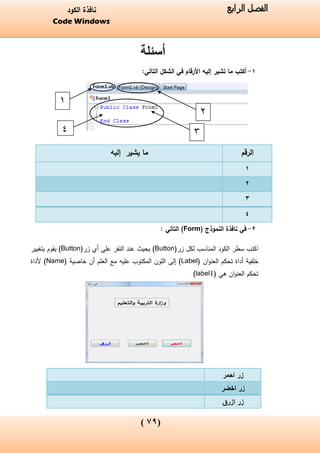 (06)
‫الفصل‬‫الرابع‬‫الكود‬ ‫نافذة‬
Code Windows
‫أسئلة‬
1-:‫التالي‬ ‫الشكل‬ ‫في‬ ‫األرقام‬ ‫إليه‬ ‫تشير‬ ‫ما‬ ‫أكتب‬
2-‫في‬‫نافذة‬‫النموذج‬(Form): ‫التالي‬
‫الكود‬ ‫سطر‬ ‫اكتب‬‫المناسب‬‫زر‬ ‫لكل‬(Button)‫زر‬ ‫أي‬ ‫على‬ ‫النقر‬ ‫عند‬ ‫بحيث‬(Button)‫بتغيير‬ ‫يقوم‬
‫خلفية‬‫تحكم‬ ‫أداة‬‫ان‬‫و‬‫العن‬(Label)‫العلم‬ ‫مع‬ ‫عليه‬ ‫المكتوب‬ ‫اللون‬ ‫إلى‬‫أن‬‫خاصية‬(Name)‫أل‬‫داة‬
‫تحكم‬‫هي‬ ‫ان‬‫و‬‫العن‬(label1)
‫الرقم‬‫إليه‬ ‫يشير‬ ‫ما‬
1
2
3
4
‫احمر‬ ‫زر‬
‫اخضر‬ ‫زر‬
‫ازرق‬ ‫زر‬
2
3
1
4
 