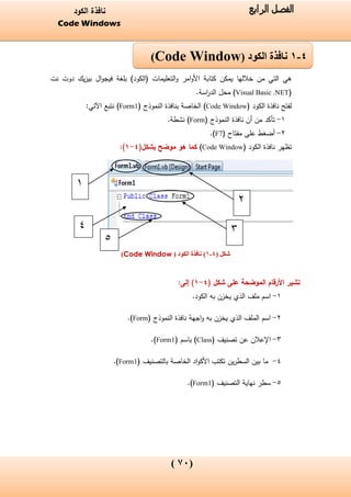 (07)
‫الفصل‬‫الرابع‬‫الكود‬ ‫نافذة‬
Code Windows
‫بلغة‬ )‫(الكود‬ ‫التعليمات‬‫و‬ ‫امر‬‫و‬‫األ‬ ‫كتابة‬ ‫يمكن‬ ‫خاللها‬ ‫من‬ ‫التي‬ ‫هي‬‫نت‬ ‫دوت‬ ‫يك‬‫ز‬‫بي‬ ‫ال‬‫و‬‫فيج‬
(Visual Basic .NET)‫اسة‬‫ر‬‫الد‬ ‫محل‬.
‫لفتح‬‫الكود‬ ‫نافذة‬(Code Window)( ‫النموذج‬ ‫بنافذة‬ ‫الخاصة‬Form1):‫اآلتي‬ ‫نتبع‬
1-‫النموذج‬ ‫نافذة‬ ‫أن‬ ‫من‬ ‫تأكد‬(Form).‫نشطة‬
2-( ‫مفتاح‬ ‫على‬ ‫أضغط‬F7.)
( ‫الكود‬ ‫نافذة‬ ‫تظهر‬Code Window)‫موضح‬ ‫هو‬ ‫كما‬(‫بشكل‬4-1):
‫شكل‬(4-1)( ‫الكود‬ ‫نافذة‬Code Window)
‫على‬ ‫الموضحة‬ ‫األرقام‬ ‫تشير‬( ‫شكل‬4-1):‫إلى‬
1-.‫الكود‬ ‫به‬ ‫يخزن‬ ‫الذي‬ ‫ملف‬ ‫اسم‬
2-‫به‬ ‫يخزن‬ ‫الذي‬ ‫الملف‬ ‫اسم‬‫النموذج‬ ‫نافذة‬ ‫اجهة‬‫و‬(Form).
3-( ‫تصنيف‬ ‫عن‬ ‫اإلعالن‬Class( ‫باسم‬ )Form1.)
4-‫الخاصة‬ ‫اد‬‫و‬‫األك‬ ‫تكتب‬ ‫ين‬‫ر‬‫السط‬ ‫بين‬ ‫ما‬‫بالتصنيف‬(Form1.)
5-( ‫التصنيف‬ ‫نهاية‬ ‫سطر‬Form1).
4-1‫الكود‬ ‫نافذة‬(Code Window)
2
3
1
4
5
 