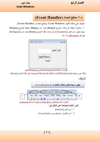(01)
‫الفصل‬‫الرابع‬‫الكود‬ ‫نافذة‬
Code Windows
( ‫لنافذة‬ ‫ان‬‫و‬‫العن‬ ‫شريط‬ ‫يظهر‬IDE)‫موضح‬ ‫هو‬ ‫كما‬( ‫بشكل‬4-3):
‫الكود‬ ‫نافذة‬ ‫على‬ ‫التعرف‬(Code Window)‫الحدث‬ ‫ومعالج‬(Event Handler).
1-‫ع‬‫مشرو‬ ‫بإنشاء‬ ‫قم‬ ‫معلمك‬ ‫بمعاونة‬(Project)( ‫اسم‬ ‫تحت‬Shapes‫ع‬‫المشرو‬ ‫احفظ‬‫و‬ )(Project)
( ‫الحل‬ ‫اسم‬ ‫يكون‬ ‫بحيث‬Geometric‫النموذج‬ ‫نافذة‬ ‫بإعداد‬ ‫قم‬ ‫ثم‬ )(Form)( ‫اسم‬ ‫تحت‬frmSquare)
‫موضح‬ ‫هو‬ ‫كما‬‫بشكل‬(4-2):
‫شكل‬(4-2)‫النموذج‬ ‫نافذة‬(Form)‫بالمشروع‬(Project)‫الجديد‬
( ‫خاصية‬ ‫ضبط‬ ‫بدون‬ ‫وذلك‬Name‫ات‬‫و‬‫لألد‬ )( ‫التحكم‬Controls)‫النموذج‬ ‫نافذة‬ ‫على‬ ‫الموضوعة‬(Form).
:
‫شكل‬(4-3)( ‫العنوان‬ ‫شريط‬Title Bar‫اسم‬ ‫به‬ ‫موضح‬ )‫الحل‬ٍ(Solution)
:‫إلى‬ ‫الشكل‬ ‫على‬ ‫الموضحة‬ ‫األرقام‬ ‫تشير‬
1-( ‫الحل‬ ‫اسم‬Solution)
2-‫اسم‬‫من‬ ‫المستخدم‬ ‫اإلصدار‬(Visual Studio).
21
4-2‫الحدث‬ ‫معالج‬(Event Handler)
 