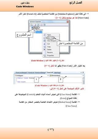 (02)
‫الفصل‬‫الرابع‬‫الكود‬ ‫نافذة‬
Code Windows
2-( ‫الحل‬ ‫نافذة‬ ‫في‬Solution Explorer( ‫لملف‬ ‫ة‬‫المختصر‬ ‫القائمة‬ ‫من‬ )Form1.vb‫األمر‬ ‫اختر‬ )
(View Code)‫موضح‬ ‫هو‬ ‫كما‬( ‫بشكل‬4-4):
‫شكل‬(4-4)( ‫الكود‬ ‫نافذة‬ ‫إظهار‬Code Window)
( ‫األمر‬ ‫اختيار‬ ‫بعد‬View Code‫لنا‬ ‫يظهر‬ )( ‫شكل‬4-5):
‫شكل‬(4-5)( ‫الكود‬ ‫نافذة‬Code Window)
‫على‬ ‫الموضحة‬ ‫األرقام‬ ‫تشير‬( ‫شكل‬4-5):‫إلى‬
1-( ‫القائمة‬Class Name)‫التي‬‫أسماء‬ ‫تعرض‬‫ات‬‫و‬‫أد‬‫التحكم‬(Controls)‫على‬ ‫الموضوعة‬
‫النموذج‬ ‫نافذة‬(Form).
2-( ‫القائمة‬Method Name)‫القائمة‬ ‫من‬ ‫المختار‬ ‫بالعنصر‬ ‫الخاصة‬ ‫األحداث‬ ‫تعرض‬
(Class Name)
‫المشروع‬ ‫اسم‬
‫القائمة‬ ‫من‬‫اختر‬ ‫المختصرة‬
1 2
 