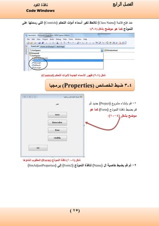 (05)
‫الفصل‬‫الرابع‬‫الكود‬ ‫نافذة‬
Code Windows
‫فتح‬ ‫عند‬( ‫قائمة‬Class Name)‫التحكم‬ ‫ات‬‫و‬‫أد‬ ‫أسماء‬ ‫تغير‬ ‫تالحظ‬(Controls)‫على‬ ‫رسمتها‬ ‫التي‬
‫النموذج‬‫موضح‬ ‫هو‬ ‫كما‬‫بشكل‬(4-6):
‫شكل‬(4-6)‫التحكم‬ ‫ألدوات‬ ‫الجديدة‬ ‫األسماء‬ ‫ظهور‬(Control)
1-‫ع‬‫مشرو‬ ‫بإنشاء‬ ‫قم‬(Project)‫ثم‬ ‫جديد‬
‫النموذج‬ ‫نافذة‬ ‫بضبط‬ ‫قم‬(Form)‫هو‬ ‫كما‬
‫موضح‬( ‫بشكل‬4-11):
‫شكل‬(4-17)‫نافذة‬‫النموذج‬(Form)‫الم‬‫ط‬‫إنشاؤه‬ ‫لوب‬‫ا‬
2-( ‫ال‬ ‫خاصية‬ ‫بضبط‬ ‫قم‬ ‫ثم‬Name( ‫النموذج‬ ‫لنافذة‬ )Form2( ‫إلى‬ )frmAdjustProperties)
4-3‫الخصائص‬ ‫ضبط‬(Properties)‫برمجيا‬
 