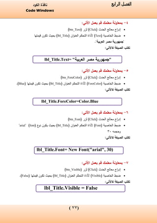 (00)
‫الفصل‬‫الرابع‬‫الكود‬ ‫نافذة‬
Code Windows
4-:‫اآلتي‬ ‫بعمل‬ ‫قم‬ ‫معلمك‬ ‫بمعاونة‬
( ‫الحدث‬ ‫معالج‬ ‫اج‬‫ر‬‫إد‬Click( ‫لزر‬ )btn_Text)
( ‫الخاصية‬ ‫ضبط‬Text‫ألداة‬ )‫التحكم‬‫ان‬‫و‬‫العن‬(lbl_Title)‫قيمتها‬ ‫تكون‬ ‫بحيث‬
"‫العربية‬ ‫مصر‬ ‫"جمهورية‬.
‫ك‬ ‫الصيغة‬ ‫تكتب‬‫ا‬:‫آلتي‬
lbl_Title.Text= "‫العربية‬ ‫مصر‬ ‫جمهورية‬"
5-:‫اآلتي‬ ‫بعمل‬ ‫قم‬ ‫معلمك‬ ‫بمعاونة‬
( ‫الحدث‬ ‫معالج‬ ‫اج‬‫ر‬‫إد‬Click( ‫لزر‬ )btn_ForeColor)
( ‫الخاصية‬ ‫ضبط‬ForeColor‫ألداة‬ )‫التحكم‬‫ان‬‫و‬‫العن‬(lbl_Title)( ‫قيمتها‬ ‫تكون‬ ‫بحيث‬Blue.)
‫الصيغة‬ ‫تكتب‬‫كاآلتي‬:
lbl_Title.ForeColor=Color.Blue
6-:‫اآلتي‬ ‫بعمل‬ ‫قم‬ ‫معلمك‬ ‫بمعاونة‬
( ‫الحدث‬ ‫معالج‬ ‫اج‬‫ر‬‫إد‬Click( ‫لزر‬ )btn_Font)
( ‫الخاصية‬ ‫ضبط‬Font‫التحكم‬ ‫ألداة‬ )‫ان‬‫و‬‫العن‬(lbl_Title( ‫ع‬‫نو‬ ‫يكون‬ ‫بحيث‬ )font" )arial"
‫وحجمه‬33
‫الصيغة‬ ‫تكتب‬‫كاآلتي‬:
lbl_Title.Font= New Font("arial", 30)
7-:‫اآلتي‬ ‫بعمل‬ ‫قم‬ ‫معلمك‬ ‫بمعاونة‬
( ‫الحدث‬ ‫معالج‬ ‫اج‬‫ر‬‫إد‬Click( ‫لزر‬ )btn_Visible)
( ‫الخاصية‬ ‫ضبط‬Visible‫ألداة‬ )‫التحكم‬‫ان‬‫و‬‫العن‬(lbl_Title( ‫قيمتها‬ ‫تكون‬ ‫بحيث‬ )False.)
‫الصيغة‬ ‫تكتب‬‫كاآلتي‬:
lbl_Title.Visible = False
 