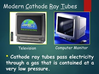 Modern Cathode Ray Tubes
 Cathode ray tubes pass electricity
through a gas that is contained at a
very low pressure.
Television Computer Monitor
 