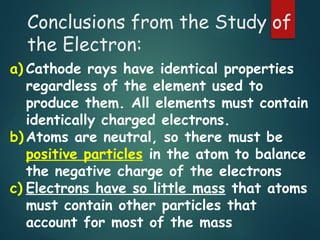 Conclusions from the Study of
the Electron:
a) Cathode rays have identical properties
regardless of the element used to
produce them. All elements must contain
identically charged electrons.
b) Atoms are neutral, so there must be
positive particles in the atom to balance
the negative charge of the electrons
c) Electrons have so little mass that atoms
must contain other particles that
account for most of the mass
 