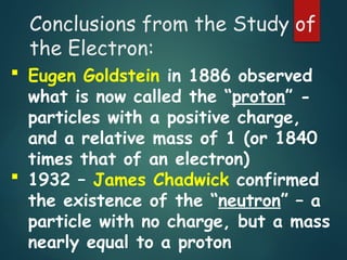 Conclusions from the Study of
the Electron:
 Eugen Goldstein in 1886 observed
what is now called the “proton” -
particles with a positive charge,
and a relative mass of 1 (or 1840
times that of an electron)
 1932 – James Chadwick confirmed
the existence of the “neutron” – a
particle with no charge, but a mass
nearly equal to a proton
 