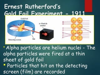 Ernest Rutherford’s
Gold Foil Experiment - 1911
 Alpha particles are helium nuclei - The
alpha particles were fired at a thin
sheet of gold foil
 Particles that hit on the detecting
screen (film) are recorded
 