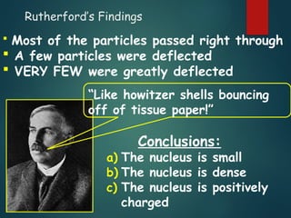 Rutherford’s Findings
a) The nucleus is small
b) The nucleus is dense
c) The nucleus is positively
charged
 Most of the particles passed right through
 A few particles were deflected
 VERY FEW were greatly deflected
“Like howitzer shells bouncing
off of tissue paper!”
Conclusions:
 