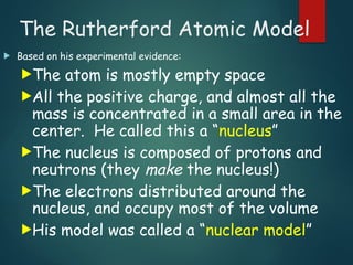 The Rutherford Atomic Model
 Based on his experimental evidence:
The atom is mostly empty space
All the positive charge, and almost all the
mass is concentrated in a small area in the
center. He called this a “nucleus”
The nucleus is composed of protons and
neutrons (they make the nucleus!)
The electrons distributed around the
nucleus, and occupy most of the volume
His model was called a “nuclear model”
 
