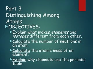 Part 3
Distinguishing Among
Atoms
OBJECTIVES:
Explain what makes elements and
isotopes different from each other.
Calculate the number of neutrons in
an atom.
Calculate the atomic mass of an
element.
Explain why chemists use the periodic
table.
 