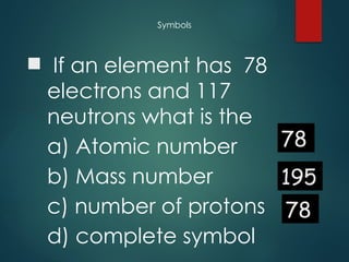 Symbols
 If an element has 78
electrons and 117
neutrons what is the
a) Atomic number
b) Mass number
c) number of protons
d) complete symbol
78
195
78
 