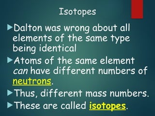 Isotopes
Dalton was wrong about all
elements of the same type
being identical
Atoms of the same element
can have different numbers of
neutrons.
Thus, different mass numbers.
These are called isotopes.
 