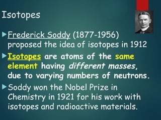 Isotopes
Frederick Soddy (1877-1956)
proposed the idea of isotopes in 1912
Isotopes are atoms of the same
element having different masses,
due to varying numbers of neutrons.
Soddy won the Nobel Prize in
Chemistry in 1921 for his work with
isotopes and radioactive materials.
 