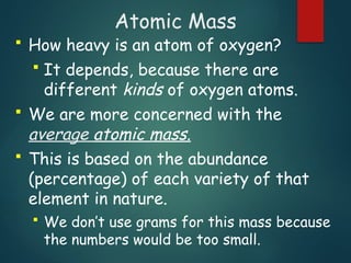 Atomic Mass
 How heavy is an atom of oxygen?
 It depends, because there are
different kinds of oxygen atoms.
 We are more concerned with the
average atomic mass.
 This is based on the abundance
(percentage) of each variety of that
element in nature.
 We don’t use grams for this mass because
the numbers would be too small.
 