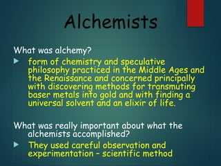 Alchemists
What was alchemy?
 form of chemistry and speculative
philosophy practiced in the Middle Ages and
the Renaissance and concerned principally
with discovering methods for transmuting
baser metals into gold and with finding a
universal solvent and an elixir of life.
What was really important about what the
alchemists accomplished?
 They used careful observation and
experimentation – scientific method
 
