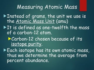 Measuring Atomic Mass
Instead of grams, the unit we use is
the Atomic Mass Unit (amu)
It is defined as one-twelfth the mass
of a carbon-12 atom.
Carbon-12 chosen because of its
isotope purity.
Each isotope has its own atomic mass,
thus we determine the average from
percent abundance.
 