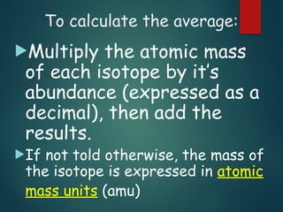 To calculate the average:
Multiply the atomic mass
of each isotope by it’s
abundance (expressed as a
decimal), then add the
results.
If not told otherwise, the mass of
the isotope is expressed in atomic
mass units (amu)
 