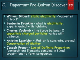 C. Important Pre-Dalton Discoveries
 William Gilbert: static electricity –”opposites
attract”
 Benjamin Franklin – what is electricity,
experimented with lightning
 Charles Coulomb – the force between 2
oppositely charged particles varies with
distance.
 Antoine Lavoisier – Matter is concrete, proved
Conservation of Matter
 Joseph Proust – Law of Definite Proportion
(composition) Elements combine in fixed
proportions to form compounds
 