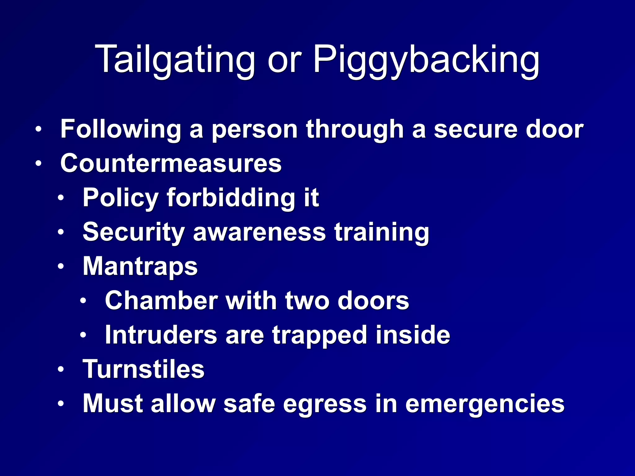 Tailgating or Piggybacking
• Following a person through a secure door
• Countermeasures
• Policy forbidding it
• Security awareness training
• Mantraps
• Chamber with two doors
• Intruders are trapped inside
• Turnstiles
• Must allow safe egress in emergencies
 