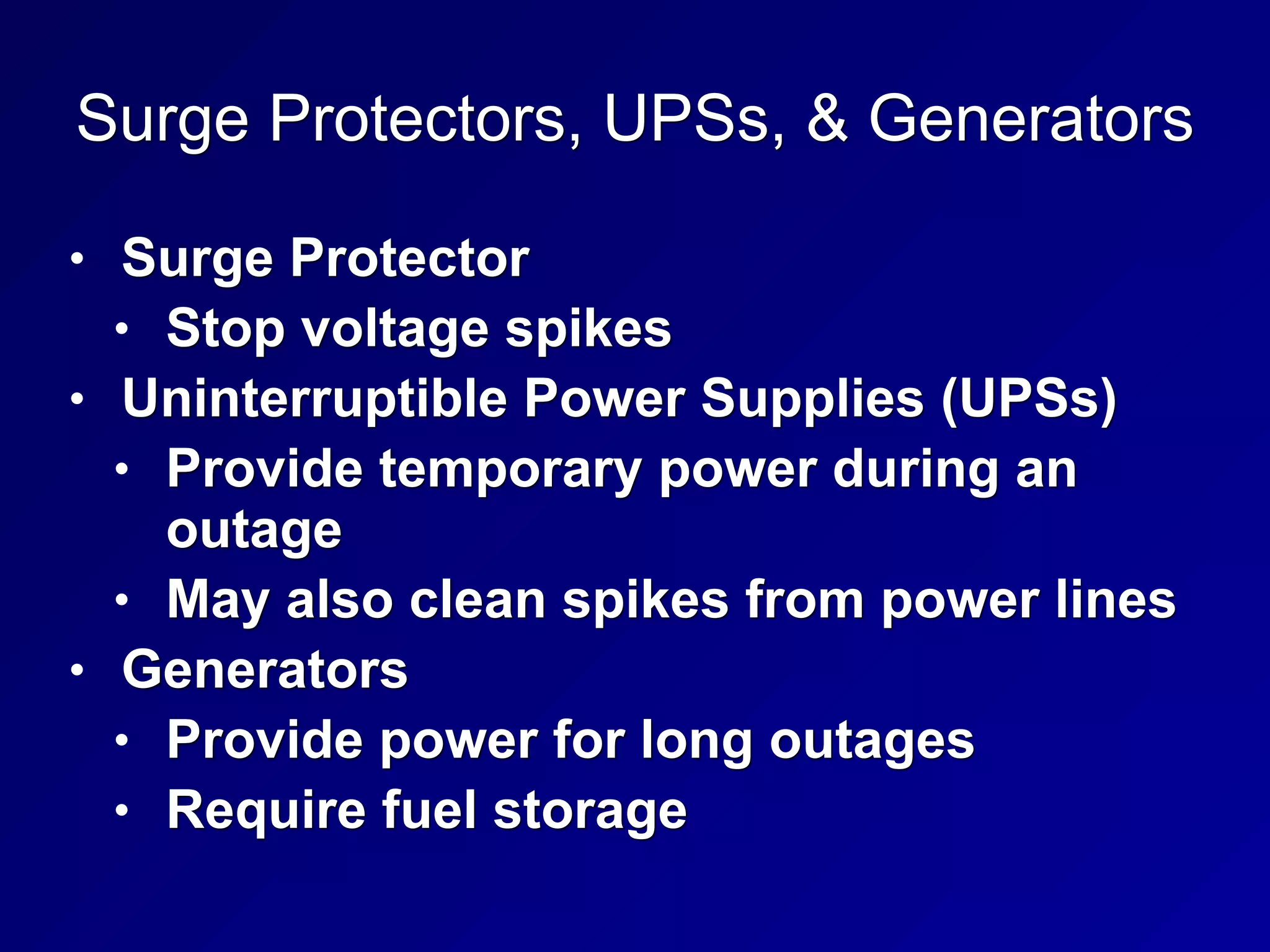 Surge Protectors, UPSs, & Generators
• Surge Protector
• Stop voltage spikes
• Uninterruptible Power Supplies (UPSs)
• Provide temporary power during an
outage
• May also clean spikes from power lines
• Generators
• Provide power for long outages
• Require fuel storage
 