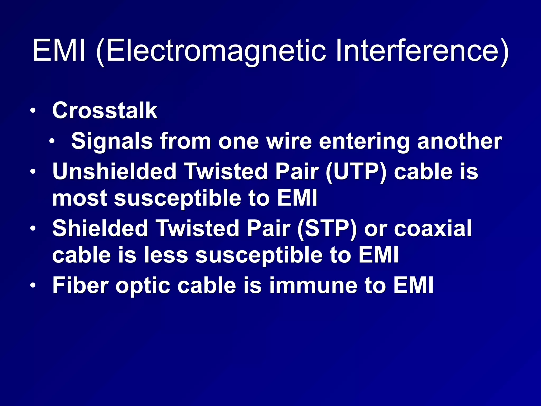EMI (Electromagnetic Interference)
• Crosstalk
• Signals from one wire entering another
• Unshielded Twisted Pair (UTP) cable is
most susceptible to EMI
• Shielded Twisted Pair (STP) or coaxial
cable is less susceptible to EMI
• Fiber optic cable is immune to EMI
 