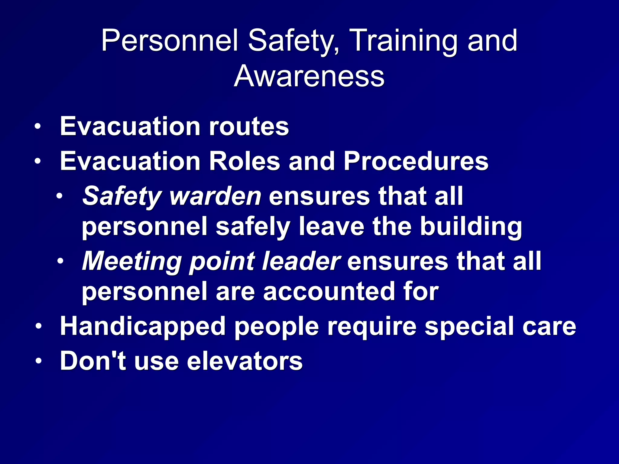 Personnel Safety, Training and
Awareness
• Evacuation routes
• Evacuation Roles and Procedures
• Safety warden ensures that all
personnel safely leave the building
• Meeting point leader ensures that all
personnel are accounted for
• Handicapped people require special care
• Don't use elevators
 
