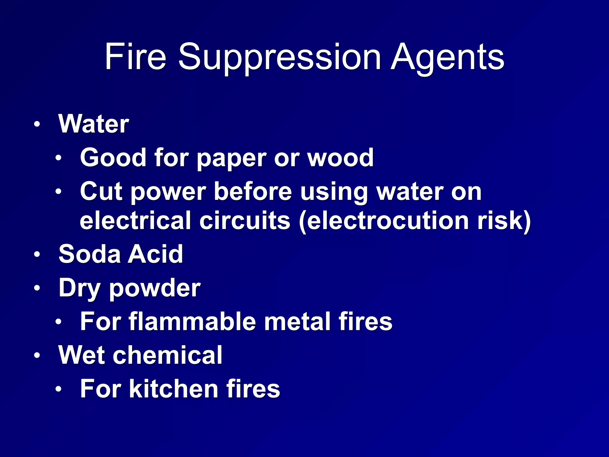 Fire Suppression Agents
• Water
• Good for paper or wood
• Cut power before using water on
electrical circuits (electrocution risk)
• Soda Acid
• Dry powder
• For flammable metal fires
• Wet chemical
• For kitchen fires
 