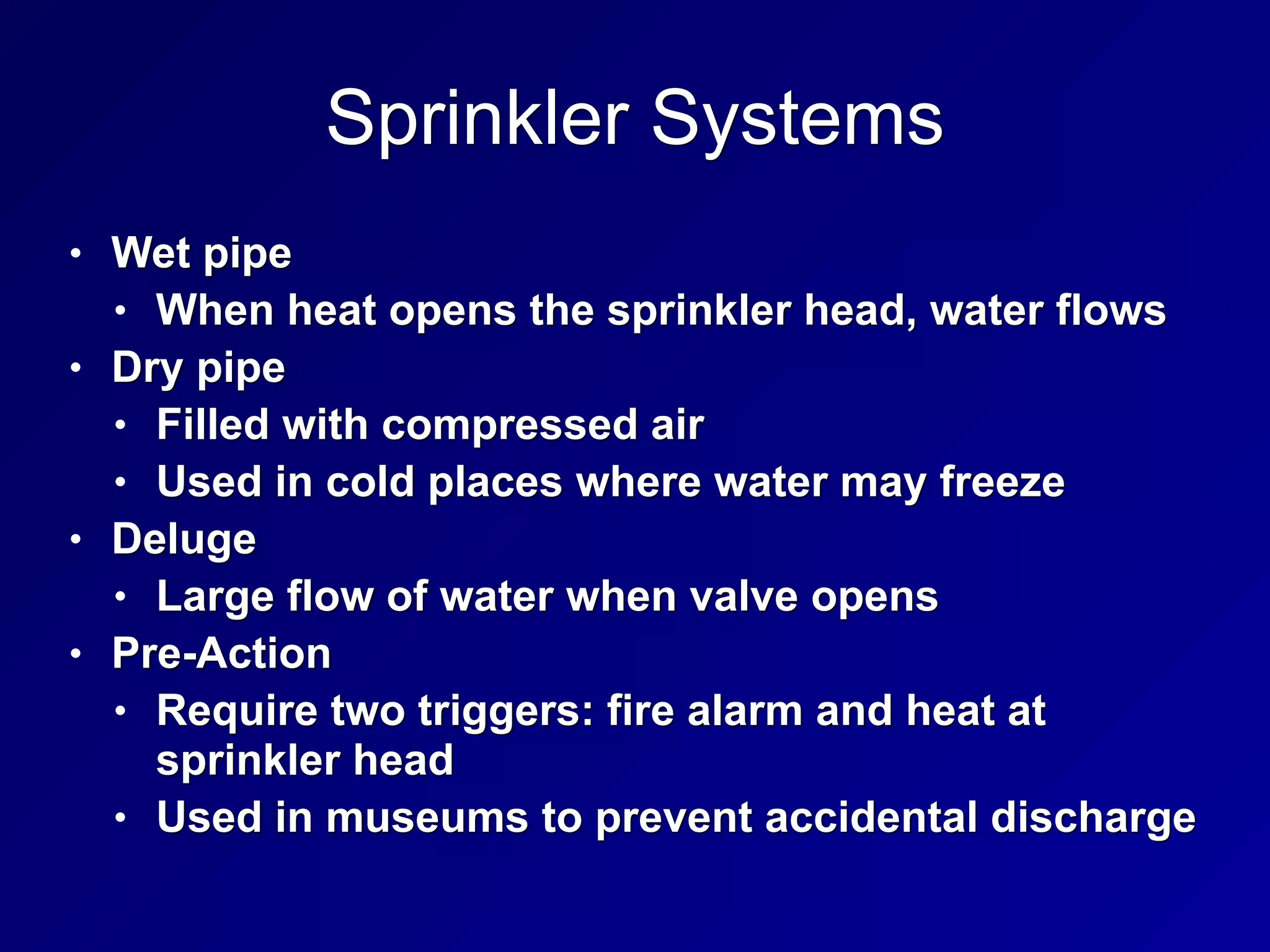 Sprinkler Systems
• Wet pipe
• When heat opens the sprinkler head, water flows
• Dry pipe
• Filled with compressed air
• Used in cold places where water may freeze
• Deluge
• Large flow of water when valve opens
• Pre-Action
• Require two triggers: fire alarm and heat at
sprinkler head
• Used in museums to prevent accidental discharge
 