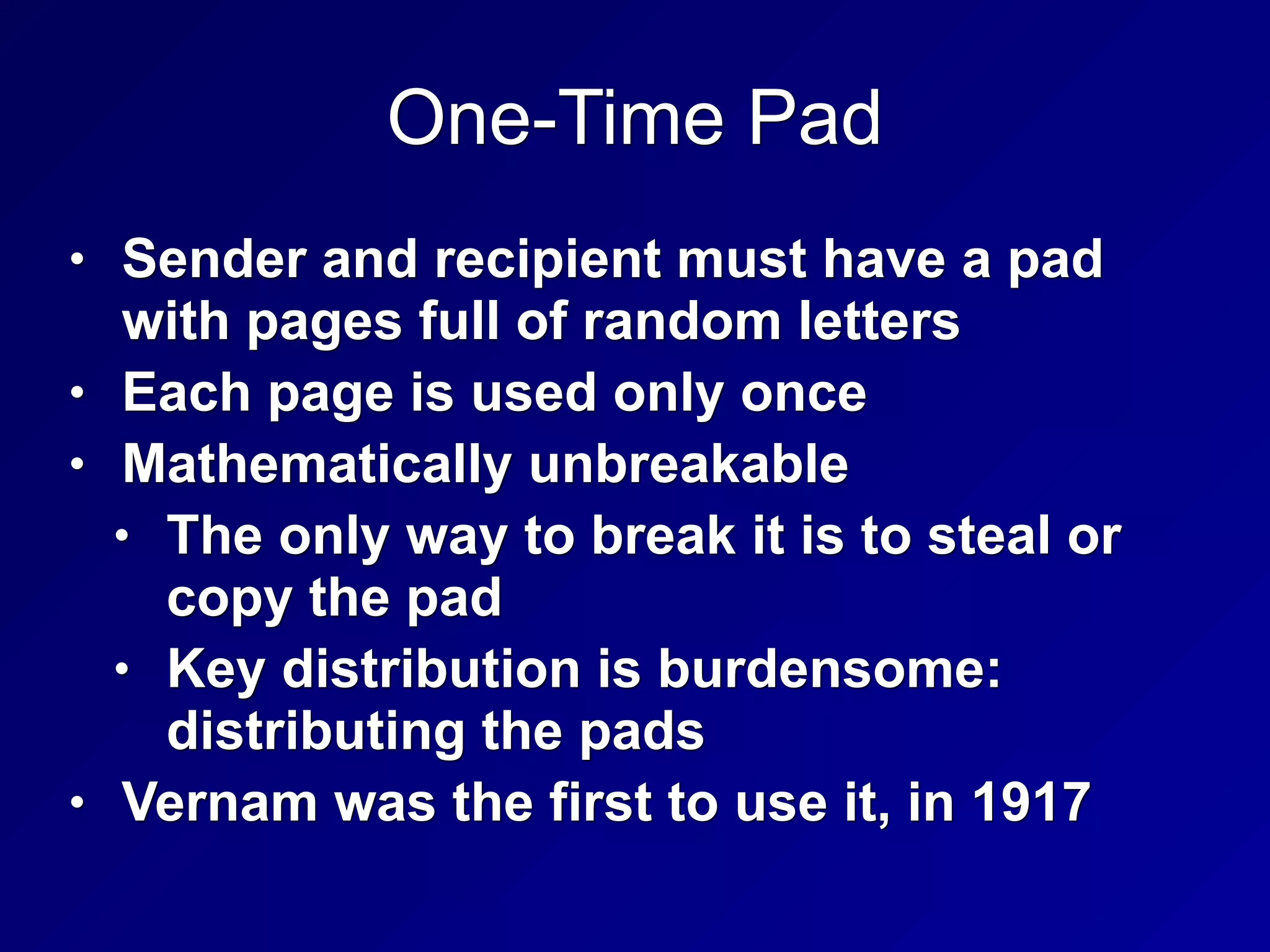 One-Time Pad
• Sender and recipient must have a pad
with pages full of random letters
• Each page is used only once
• Mathematically unbreakable
• The only way to break it is to steal or
copy the pad
• Key distribution is burdensome:
distributing the pads
• Vernam was the first to use it, in 1917
 