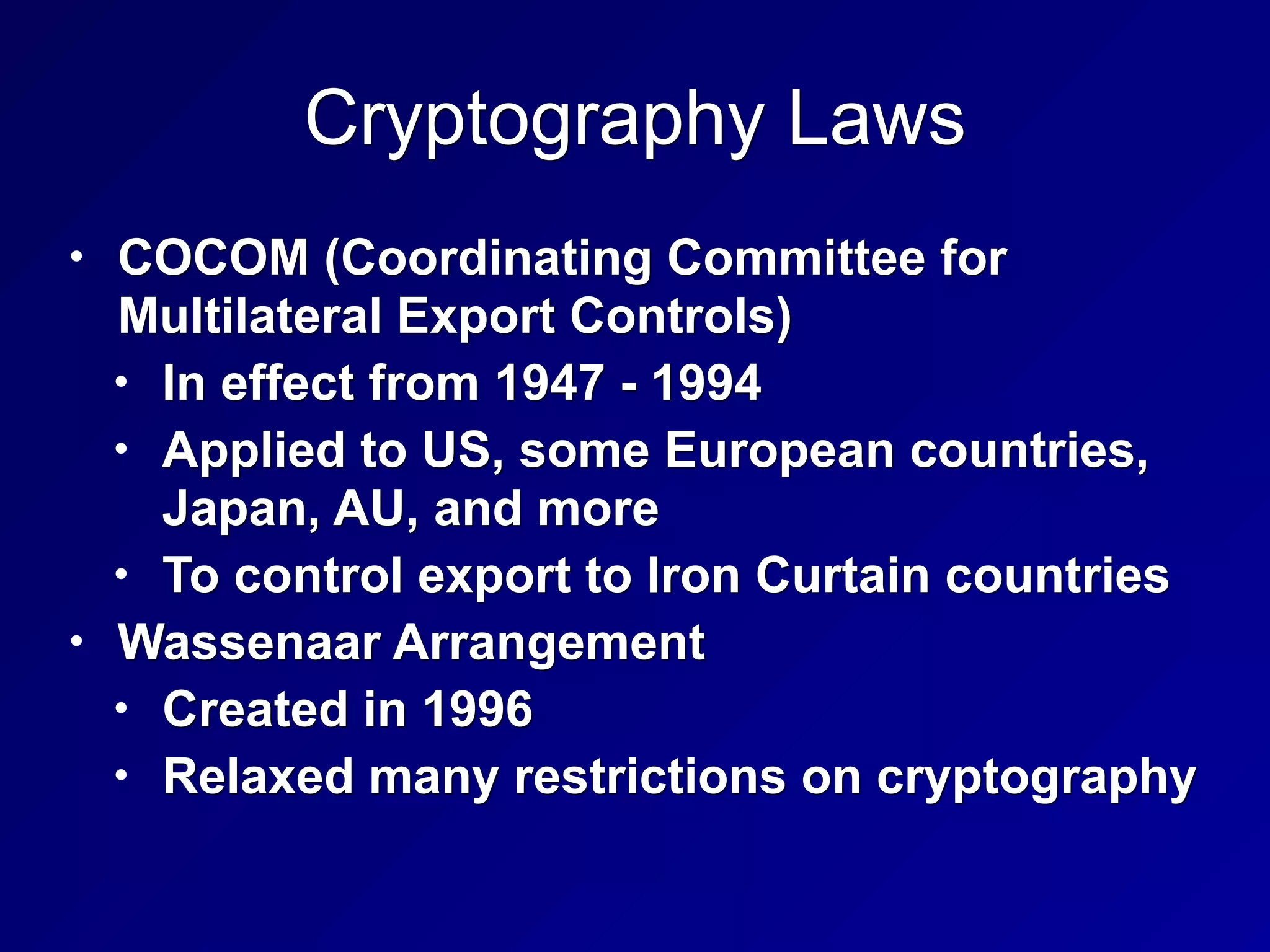 Cryptography Laws
• COCOM (Coordinating Committee for
Multilateral Export Controls)
• In effect from 1947 - 1994
• Applied to US, some European countries,
Japan, AU, and more
• To control export to Iron Curtain countries
• Wassenaar Arrangement
• Created in 1996
• Relaxed many restrictions on cryptography
 