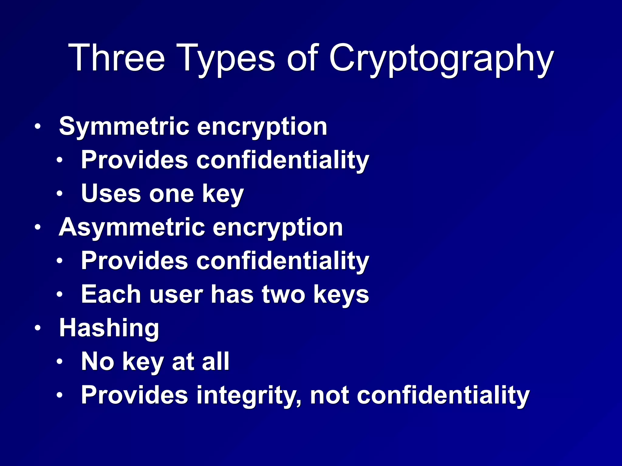 Three Types of Cryptography
• Symmetric encryption
• Provides confidentiality
• Uses one key
• Asymmetric encryption
• Provides confidentiality
• Each user has two keys
• Hashing
• No key at all
• Provides integrity, not confidentiality
 